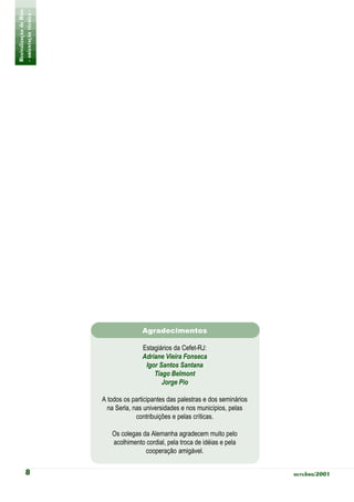 Revitalização de Rios
- orientação técnica -




                                        Agradecimentos

                                        Estagiários da Cefet-RJ:
                                        Adriane Vieira Fonseca
                                         Igor Santos Santana
                                            Tiago Belmont
                                               Jorge Pio

                         A todos os participantes das palestras e dos seminários
                           na Serla, nas universidades e nos municípios, pelas
                                      contribuições e pelas críticas.

                            Os colegas da Alemanha agradecem muito pelo
                            acolhimento cordial, pela troca de idéias e pela
                                        cooperação amigável.


           8                                                                       outubro/2001
 