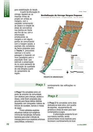 Revitalização de Rios
- orientação técnica -
                         para estabilização do talude.
                                 A partir da bifurcação do                                                  Ilustração: Planágua


                         córrego repetem-se as
                         mesmas linhas de
                         projeto em ambas as
                         margens, com o
                         calçadão contornando
                         as casas e a criação de
                         áreas de convivência
                         nos trechos em frente
                         aos fins de rua, com a
                         arborização
                         emoldurando as
                         margens e em alguns
                         pontos se comunicando
                         com a margem oposta, a
                         exemplo dos corredores
                         de fauna propostos para
                         o Trecho 1, procurando
                         valorizar o rio como
                         paisagem e trazendo um
                         novo paradigma para a
                         população local, que
                         estimule a preservação
                         do rio como elemento de
                         valorização da qualidade
                         de vida atingida a partir
                         do saneamento da
                         região.




                                                    Praça 1        sombreamento das edificações no
                                                                   inverno.
                         A Praça 1 foi concebida como um
                         ponto de encontro da comunidade,
                         com atrativos para crianças, adultos e    Praça 2
                         idosos, onde foram propostos play-
                         grounds para faixas etárias distintas
                         equipados com brinquedos rústicos de      A Praça 2 foi concebida como área
                         troncos de eucalipto, bancos e mesas      dedicada ao lazer ativo, com quadra
                         de jogos.                                 de esportes, equipamentos de
                                Foram adotadas espécies            ginástica e áreas de estar para lazer
                         arbustivas rústicas com exigência         contemplativo e jogos.
                         mínima de manutenção, formando                    A arborização existente foi em
                         barreiras para evitar o trânsito de       sua maioria mantida, sendo
                         crianças para a rua e espécies arbóreas   acrescentadas novas espécies para
                         caducifóleas, evitando o                  favorecer o sombreamento do local.
           72                                                                                           outubro/2001
 