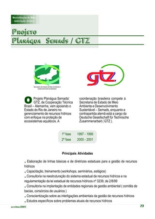Revitalização de Rios
 - orientação técnica -



Projeto
Planágua Semads / GTZ




                     Secretaria de Estado de Meio Ambiente e
                          Desenvolvimento Sustentável




            O       Projeto Planágua Semads/
                    GTZ, de Cooperação Técnica
            Brasil – Alemanha, vem apoiando o
                                                                          coordenação brasileira compete à
                                                                          Secretaria de Estado de Meio
                                                                          Ambiente e Desenvolvimento
            Estado do Rio de Janeiro no                                   Sustentável – Semads, enquanto a
            gerenciamento de recursos hídricos                            contrapartida alemã está a cargo da
            com enfoque na proteção de                                    Deutsche Gesellschaft für Technische
            ecossistemas aquáticos. A                                     Zusammenarbeit ( GTZ ).


                                                               1ª fase   1997 - 1999
                                                               2ª fase   2000 - 2001


                                                               Principais Atividades

            . Elaboração de linhas básicas e de diretrizes estaduais para a gestão de recursos
            hídricos
            . Capacitação, treinamento (workshops, seminários, estágios)
            . Consultoria na reestruturação do sistema estadual de recursos hídricos e na
            regulamentação da lei estadual de recursos hídricos nº 3239, de 2/8/99
            . Consultoria na implantação de entidades regionais de gestão ambiental ( comitês de
            bacias, consórcios de usuários )
            . Conscientização sobre as interligações ambientais da gestão de recursos hídricos
            . Estudos específicos sobre problemas atuais de recursos hídricos
outubro/2001                                                                                                     73
 