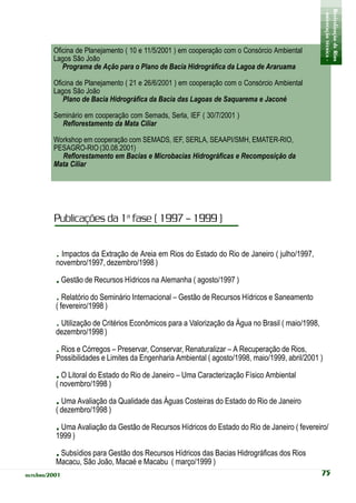 - orientação técnica -
                                                                                                    Revitalização de Rios
         Oficina de Planejamento ( 10 e 11/5/2001 ) em cooperação com o Consórcio Ambiental
         Lagos São João
            Programa de Ação para o Plano de Bacia Hidrográfica da Lagoa de Araruama

         Oficina de Planejamento ( 21 e 26/6/2001 ) em cooperação com o Consórcio Ambiental
         Lagos São João
            Plano de Bacia Hidrográfica da Bacia das Lagoas de Saquarema e Jaconé

         Seminário em cooperação com Semads, Serla, IEF ( 30/7/2001 )
           Reflorestamento da Mata Ciliar

         Workshop em cooperação com SEMADS, IEF, SERLA, SEAAPI/SMH, EMATER-RIO,
         PESAGRO-RIO (30.08.2001)
           Reflorestamento em Bacias e Microbacias Hidrográficas e Recomposição da
         Mata Ciliar




         Publicações da 1a fase ( 1997 – 1999 )


          . Impactos da Extração de Areia em Rios do Estado do Rio de Janeiro ( julho/1997,
          novembro/1997, dezembro/1998 )

          . Gestão de Recursos Hídricos na Alemanha ( agosto/1997 )
          . Relatório do Seminário Internacional – Gestão de Recursos Hídricos e Saneamento
          ( fevereiro/1998 )

          . Utilização de Critérios Econômicos para a Valorização da Água no Brasil ( maio/1998,
          dezembro/1998 )

          .Rios e Córregos – Preservar, Conservar, Renaturalizar – A Recuperação de Rios,
          Possibilidades e Limites da Engenharia Ambiental ( agosto/1998, maio/1999, abril/2001 )

          . O Litoral do Estado do Rio de Janeiro – Uma Caracterização Físico Ambiental
          ( novembro/1998 )

          . Uma Avaliação da Qualidade das Águas Costeiras do Estado do Rio de Janeiro
          ( dezembro/1998 )

          . Uma Avaliação da Gestão de Recursos Hídricos do Estado do Rio de Janeiro ( fevereiro/
          1999 )

          . Subsídios para Gestão dos Recursos Hídricos das Bacias Hidrográficas dos Rios
          Macacu, São João, Macaé e Macabu ( março/1999 )
outubro/2001                                                                                       75
 
