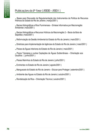 Revitalização de Rios
- orientação técnica -
                         Publicações da 2a fase ( 2000 – 2001 )

                         . Bases para Discussão da Regulamentação dos Instrumentos da Política de Recursos
                         Hídricos do Estado do Rio de Janeiro ( março/2001 )

                         . Bacias Hidrográficas e Rios Fluminenses – Síntese Informativa por Macrorregião
                         Ambiental ( maio/2001 )

                         . Bacias Hidrográficas e Recursos Hídricos da Macrorregião 2 – Bacia da Baía de
                         Sepetiba ( maio/2001 )

                         . Reformulação da Gestão Ambiental do Estado do Rio de Janeiro ( maio/2001 )
                         . Diretrizes para Implementação de Agências do Estado do Rio de Janeiro ( maio/2001 )
                         . Peixes de Águas Interiores do Estado do Rio de Janeiro ( maio/2001 )
                         . Poços Tubulares e outras Captações de Águas Subterrâneas – Orientação aos
                         Usuários ( junho/2001 )

                         . Peixes Marinhos do Estado do Rio de Janeiro ( julho/2001 )
                         . Enchentes no Estado do Rio de Janeiro ( agosto/2001 )
                         . Manguezais do Estado do Rio de Janeiro – Educar para Proteger ( setembro/2001 )
                         . Ambiente das Águas no Estado do Rio de Janeiro ( outubro/2001 )
                         . Revitalização de Rios – Orientação Técnica ( outubro/2001 )




           76                                                                                        outubro/2001
 