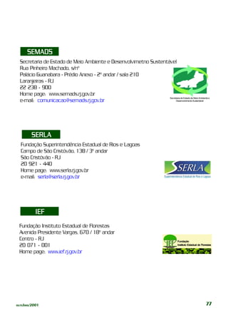 SEMADS
  Secretaria de Estado de Meio Ambiente e Desenvolvimetno Sustentável
  Rua Pinheiro Machado, s/nº
  Palácio Guanabara - Prédio Anexo - 2º andar / sala 210
  Laranjeiras - RJ
  22 238 - 900
  Home page: www.semads.rj.gov.br
                                                                  Secretaria de Estado de Meio Ambiente e
  e-mail: comunicacao@semads.rj.gov.br                                 Desenvolvimento Sustentável




        SERLA
  Fundação Superintendência Estadual de Rios e Lagoas
  Campo de São Cristóvão, 138 / 3º andar
  São Cristóvão - RJ
  20 921 - 440
  Home page: www.serla.rj.gov.br
  e-mail: serla@serla.rj.gov.br




          IEF
 Fundação Instituto Estadual de Florestas
 Avenida Presidente Vargas, 670 / 18º andar
 Centro - RJ                                                                           Fundação
 20 071 - 001                                                                          Instituto Estadual de Florestas

 Home page: www.ief.rj.gov.br




outubro/2001                                                                                                     77
 