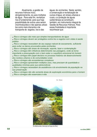 Revitalização de Rios
- orientação técnica -
                                     Atualmente, a gestão de                  águas de enchentes. Neste sentido,
                            recursos hídricos inclui,                         a conservação e revitalização de
                            obrigatoriamente, os usos múltiplos               cursos d’água, em áreas urbanas e
                            da água . Para este fim, revitalizar              rurais, e a proteção de águas
                            rios é fundamental, para que haja                 subterrâneas se constituem,
                            possibilidade de outros usos serem                também, em instrumento integral da
                            (re)introduzidos e não apenas utilizá-            Gestão de Recursos Hídricos. Para
                            los como meio drenante e de                       essas finalidades é importante
                            transporte de esgotos, lixo e das                 reconhecer que:


                         . Rios e córregos são mais que simples transportadores de água
                         . Rios e córregos devem ser protegidos contra lixo e esgotos com vistas à saúde
                         pública
                         . Rios e córregos necessitam de seu espaço natural de escoamento, suficiente
                         para evitar os danos provocados pelas enchentes
                         . Rios e córregos são áreas de recreação, esporte, lazer e contemplação
                         . Rios e córregos têm influência determinante nas paisagens, onde se torna
                         importante a preocupação com o bem estar e o equilíbrio emocional do homem
                         . Rios e córregos têm papel decisivo no processo histórico de desenvolvimento
                         dos núcleos urbanos e de comunidades rurais
                         . Rios e córregos são ecossistemas complexos
                         . Rios e córregos apresentam múltiplos usos, mas precisam de quantidade e
                         qualidades mínimas para sua sobrevivência
                         . Rios e córregos necessitam da assistência e do envolvimento da população na
                         sua preservação
                         . Rios e córregos não são somente áreas de exploração econômica para o homem
                         . Rios e córregos são essenciais à vida
                                                                                          Foto: Planágua




                                                Rio Mambucaba ( Município de Angra dos Reis )

           10                                                                                                 outubro/2001
 