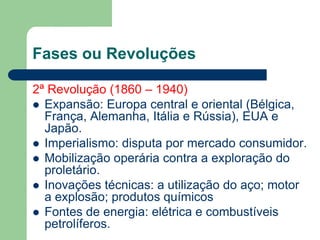 Fases ou Revoluções
2ª Revolução (1860 – 1940)
 Expansão: Europa central e oriental (Bélgica,
França, Alemanha, Itália e Rússia), EUA e
Japão.
 Imperialismo: disputa por mercado consumidor.
 Mobilização operária contra a exploração do
proletário.
 Inovações técnicas: a utilização do aço; motor
a explosão; produtos químicos
 Fontes de energia: elétrica e combustíveis
petrolíferos.
 