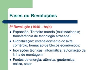 Fases ou Revoluções
3ª Revolução (1940 – hoje)
 Expansão: Terceiro mundo (multinacionais;
transferência de tecnologia atrasada).
 Globalização: estabelecimento do livre
comércio; formação de blocos econômicos.
 Inovações técnicas: informática; automação da
linha de montagem.
 Fontes de energia: atômica, geotérmica,
eólica, solar.
 