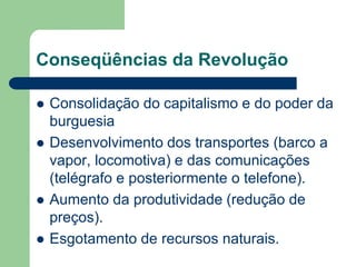 Conseqüências da Revolução
 Consolidação do capitalismo e do poder da
burguesia
 Desenvolvimento dos transportes (barco a
vapor, locomotiva) e das comunicações
(telégrafo e posteriormente o telefone).
 Aumento da produtividade (redução de
preços).
 Esgotamento de recursos naturais.
 