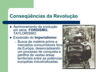 Conseqüências da Revolução
 Aprimoramento da produção
em série: FORDISMO,
TAYLORISMO
 Expansão do Imperialismo:
– Busca de matéria-prima e
mercados consumidores fora
da Europa, desencadeando
um processo de conquista e
partilha de vastas áreas
territoriais entre as potências
européias industrializadas.
 