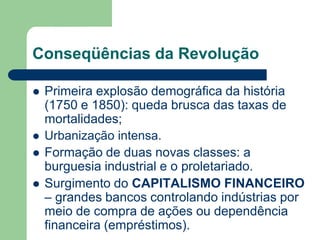 Conseqüências da Revolução
 Primeira explosão demográfica da história
(1750 e 1850): queda brusca das taxas de
mortalidades;
 Urbanização intensa.
 Formação de duas novas classes: a
burguesia industrial e o proletariado.
 Surgimento do CAPITALISMO FINANCEIRO
– grandes bancos controlando indústrias por
meio de compra de ações ou dependência
financeira (empréstimos).
 