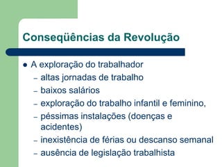 Conseqüências da Revolução
 A exploração do trabalhador
– altas jornadas de trabalho
– baixos salários
– exploração do trabalho infantil e feminino,
– péssimas instalações (doenças e
acidentes)
– inexistência de férias ou descanso semanal
– ausência de legislação trabalhista
 