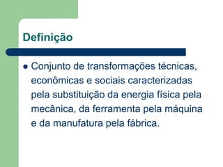 Definição
 Conjunto de transformações técnicas,
econômicas e sociais caracterizadas
pela substituição da energia física pela
mecânica, da ferramenta pela máquina
e da manufatura pela fábrica.
 