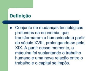 Definição
 Conjunto de mudanças tecnológicas
profundas na economia, que
transformaram a humanidade a partir
do século XVIII, prolongando-se pelo
XIX. A partir desse momento, a
máquina foi suplantando o trabalho
humano e uma nova relação entre o
trabalho e o capital se impôs.
 