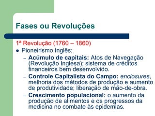 Fases ou Revoluções
1ª Revolução (1760 – 1860)
 Pioneirismo Inglês:
– Acúmulo de capitais: Atos de Navegação
(Revolução Inglesa); sistema de créditos
financeiros bem desenvolvido.
– Controle Capitalista do Campo: enclosures,
melhoria dos métodos de produção e aumento
de produtividade; liberação de mão-de-obra.
– Crescimento populacional: o aumento da
produção de alimentos e os progressos da
medicina no combate às epidemias.
 