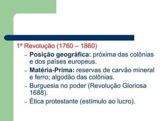 1ª Revolução (1760 – 1860)
– Posição geográfica: próxima das colônias
e dos países europeus.
– Matéria-Prima: reservas de carvão mineral
e ferro; algodão das colônias.
– Burguesia no poder (Revolução Gloriosa
1688).
– Ética protestante (estímulo ao lucro).
 