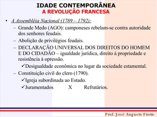 A Assembléia Nacional (1789 – 1792): Grande Medo (AGO): camponeses rebelam-se contra autoridade dos senhores feudais. Abolição de privilégios feudais. DECLARAÇÃO UNIVERSAL DOS DIREITOS DO HOMEM E DO CIDADÃO – igualdade jurídica, direito à propriedade e resistência à opressão. Desigualdade econômica no lugar da sociedade estamental. Constituição civil do clero (1790). Igreja subordinada ao Estado. Juramentados X Refratários. 