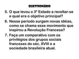 QUESTIONÁRIO
5. O que levou o 3º Estado a revoltar-se
   e qual era o objetivo principal?
6. Nesse período surgem novas idéias,
   como se chama esse movimento que
   inspirou a Revolução Francesa?
7. Faça um comparativo com os
   privilégios dos grupos sociais
   franceses do séc. XVIII e a
   sociedade brasileira atual.
 