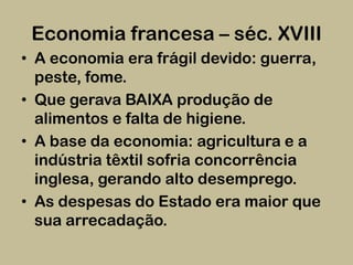 Economia francesa – séc. XVIII
• A economia era frágil devido: guerra,
  peste, fome.
• Que gerava BAIXA produção de
  alimentos e falta de higiene.
• A base da economia: agricultura e a
  indústria têxtil sofria concorrência
  inglesa, gerando alto desemprego.
• As despesas do Estado era maior que
  sua arrecadação.
 