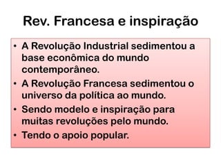 Rev. Francesa e inspiração
• A Revolução Industrial sedimentou a
  base econômica do mundo
  contemporâneo.
• A Revolução Francesa sedimentou o
  universo da política ao mundo.
• Sendo modelo e inspiração para
  muitas revoluções pelo mundo.
• Tendo o apoio popular.
 