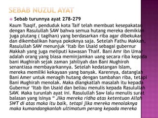  Sebab turunnya ayat 278-279
Kaum Tsaqif, penduduk kota Taif telah membuat kesepakatan
dengan Rasulullah SAW bahwa semua hutang mereka demikian
juga piutang ( tagihan) yang berdasarkan riba agar dibekukan
dan dikembalikan hanya pokoknya saja. Setelah Fathu Makkah,
Rasulullah SAW menunjuk ‘Itab ibn Usaid sebagai gubernur
Makkah yang juga meliputi kawasan Thaif. Bani Amr ibn Umar
adalah orang yang biasa meminjamkan uang secara riba kepada
bani Mughirah sejak zaman jahiliyah dan Bani Mughiroh
senantiasa membayarkannya. Setelah kedatangan Islam,
mereka memiliki kekayaan yang banyak. Karennya, datanglah
Bani Amer untuk menagih hutang dengan tambahan riba, tetapi
Bani Mughirah menolak. Maka diangkatlah masalah itu kepada
Gubernur ‘Itab ibn Usaid dan beliau menulis kepada Rasulullah
SAW. Maka turunlah ayat ini. Rasulullah Saw lalu menulis surat
balasan yang isinya “ Jika mereka ridha atas ketentuan Allah
SWT di atas maka itu baik, tetapi jika mereka menolaknya
maka kumandangkanlah ultimatum perang kepada mereka
 