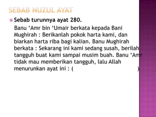  Sebab turunnya ayat 280.
 Banu ‘Amr bin ‘Umair berkata kepada Bani
 Mughirah : Berikanlah pokok harta kami, dan
 biarkan harta riba bagi kalian. Banu Mughirah
 berkata : Sekarang ini kami sedang susah, berilah
 tangguh buat kami sampai musim buah. Banu ‘Amr
 tidak mau memberikan tangguh, lalu Allah
 menurunkan ayat ini : (                         )
 