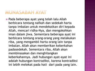    Pada beberapa ayat yang telah lalu Allah
    berbicara tentang nafkah dan sedekah harta
    tanpa imbalan untuk mendekatkan diri kepada
    Allah, mencari ridha-Nya, dan mengokohkan
    iman dalam jiwa. Sementara beberapa ayat ini
    berbicara tentang orang-orang yang melakukan
    riba, yang mengambil harta orang lain tanpa
    imbalan. Allah akan memberikan keberkahan
    padasedekah. Sementara riba, Allah akan
    membinasakan dan menghilangkan
    keberkahannya. Jadi hubungan ayat-ayat ini
    adalah hubungan kontradiksi, karena kontradiksi
    ini lebih melekat pada hati dari pada yang lain.
 
