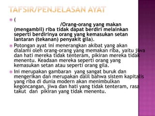    (
                      /Orang-orang yang makan
  (mengambil) riba tidak dapat berdiri melainkan
  seperti berdirinya orang yang kemasukan setan
  lantaran (tekanan) penyakit gila).
 Potongan ayat ini menerangkan akibat yang akan
  dialami oleh orang-orang yang memakan riba, yaitu jiwa
  dan hati mereka tidak tenteram, pikiran mereka tidak
  menentu. Keadaan mereka seperti orang yang
  kemasukan setan atau seperti orang gila.
 Ini merupakan gambaran yang sangat buruk dan
  mengerikan dan merupakan dalil bahwa sistem kapitalis
  yang riba di dunia modern akan menimbulkan
  kegoncangan, jiwa dan hati yang tidak tenteram, rasa
  takut dan pikiran yang tidak menentu.
 