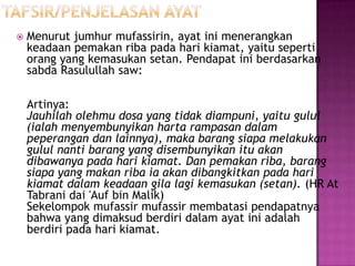    Menurut jumhur mufassirin, ayat ini menerangkan
    keadaan pemakan riba pada hari kiamat, yaitu seperti
    orang yang kemasukan setan. Pendapat ini berdasarkan
    sabda Rasulullah saw:

    Artinya:
    Jauhilah olehmu dosa yang tidak diampuni, yaitu gulul
    (ialah menyembunyikan harta rampasan dalam
    peperangan dan lainnya), maka barang siapa melakukan
    gulul nanti barang yang disembunyikan itu akan
    dibawanya pada hari kiamat. Dan pemakan riba, barang
    siapa yang makan riba ia akan dibangkitkan pada hari
    kiamat dalam keadaan gila lagi kemasukan (setan). (HR At
    Tabrani dai 'Auf bin Malik)
    Sekelompok mufassir mufassir membatasi pendapatnya
    bahwa yang dimaksud berdiri dalam ayat ini adalah
    berdiri pada hari kiamat.
 