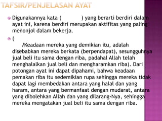Digunakannya kata (          ) yang berarti berdiri dalam
 ayat ini, karena berdiri merupakan aktifitas yang paling
 menonjol dalam bekerja.
(
     /Keadaan mereka yang demikian itu, adalah
 disebabkan mereka berkata (berpendapat), sesungguhnya
 jual beli itu sama dengan riba, padahal Allah telah
 menghalalkan jual beli dan mengharamkan riba). Dari
 potongan ayat ini dapat dipahami, bahwa keadaan
 pemakan riba itu sedemikian rupa sehingga mereka tidak
 dapat lagi membedakan antara yang halal dan yang
 haram, antara yang bermanfaat dengan mudarat, antara
 yang dibolehkan Allah dan yang dilarang-Nya, sehingga
 mereka mengatakan jual beli itu sama dengan riba.
 