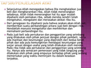    Selanjutnya Allah menegaskan bahwa Dia menghalalkan jual-
    beli dan mengharamkan riba. Allah tidak menerangkan
    sebabnya. Allah tidak menerangkan hal itu agar mudah
    dipahami oleh pemakan riba, sebab mereka sendiri telah
    mengetahui, mengalami dan merasakan akibat riba itu.
   Dari penegasan itu dipahami pula bahwa seakan-akan Allah swt.
    memberikan suatu perbandingan antara jual-beli dengan riba.
    Hendaklah manusia mengetahui dan memikirkan dan
    memahami perbandingan itu.
   Pada jual-beli ada pertukaran dan penggantian yang seimbang
    yang dilakukan oleh pihak penjual dengan pihak pembeli, serta
    ada manfaat dan keuntungan yang diperoleh dari kedua belah
    pihak dan ada pula kemungkinan mendapat keuntungan yang
    wajar sesuai dengan usaha yang telah dilakukan oleh mereka.
    Pada riba tidak ada pertukaran dan penggantian yang seimbang
    itu. Hanya ada semacam pemerasan yang tidak langsung yang
    dilakukan oleh pihak yang empunya terhadap pihak yang sedang
    memerlukan yang waktu meminjam itu dalam keadaan
    terpaksa.
 