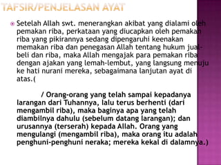    Setelah Allah swt. menerangkan akibat yang dialami oleh
    pemakan riba, perkataan yang diucapkan oleh pemakan
    riba yang pikirannya sedang dipengaruhi keenakan
    memakan riba dan penegasan Allah tentang hukum jual-
    beli dan riba, maka Allah mengajak para pemakan riba
    dengan ajakan yang lemah-lembut, yang langsung menuju
    ke hati nurani mereka, sebagaimana lanjutan ayat di
    atas.(

           / Orang-orang yang telah sampai kepadanya
    larangan dari Tuhannya, lalu terus berhenti (dari
    mengambil riba), maka baginya apa yang telah
    diambilnya dahulu (sebelum datang larangan); dan
    urusannya (terserah) kepada Allah. Orang yang
    mengulangi (mengambil riba), maka orang itu adalah
    penghuni-penghuni neraka; mereka kekal di dalamnya.)
 
