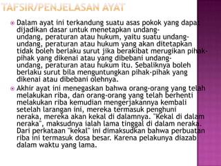  Dalam ayat ini terkandung suatu asas pokok yang dapat
  dijadikan dasar untuk menetapkan undang-
  undang, peraturan atau hukum, yaitu suatu undang-
  undang, peraturan atau hukum yang akan ditetapkan
  tidak boleh berlaku surut jika berakibat merugikan pihak-
  pihak yang dikenai atau yang dibebani undang-
  undang, peraturan atau hukum itu. Sebaliknya boleh
  berlaku surut bila menguntungkan pihak-pihak yang
  dikenai atau dibebani olehnya.
 Akhir ayat ini menegaskan bahwa orang-orang yang telah
  melakukan riba, dan orang-orang yang telah berhenti
  melakukan riba kemudian mengerjakannya kembali
  setelah larangan ini, mereka termasuk penghuni
  neraka, mereka akan kekal di dalamnya. "Kekal di dalam
  neraka", maksudnya ialah lama tinggal di dalam neraka.
  Dari perkataan "kekal" ini dimaksudkan bahwa perbuatan
  riba ini termasuk dosa besar. Karena pelakunya diazab
  dalam waktu yang lama.
 