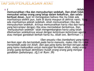    (                                                         /Allah
    memusnahkan riba dan menyuburkan sedekah. Dan Allah tidak
    menyukai setiap orang yang tetap dalam kekafiran, dan selalu
    berbuat dosa). Ayat ini menegaskan bahwa riba itu tidak ada
    manfaatnya sedikit pun, baik di dunia maupun di akhirat nanti. Yang
    ada manfaatnya adalah sedekah. Allah memusnahkan riba dan
    menyuburkan sedekah. Artinya memusnahkan harta riba dan harta
    yang bercampur dengan riba atau meniadakan berkahnya. Dan
    "menyuburkan sedekah" ialah mengembangkan harta yang telah
    dikeluarkan sedekahnya sesuai dengan ketentuan-ketentuan agama
    atau melipat gandakan berkah harta itu. Allah swt. Berfirman : (
                               /Dan sesuatu riba (tambahan) yang kamu
    berikan agar dia bertambah pada harta manusia, maka riba itu tidak
    menambah pada sisi Allah. Dan apa yang kamu berikan berupa zakat
    yang kamu maksudkan untuk mencapai keridaan Allah, maka orang-
    orang (yang berbuat demikian) itulah orang-orang yang melipat
    gandakan (pahalanya). (Q.S Ar Rum: 39)
 