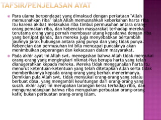    Para ulama berpendapat yang dimaksud dengan perkataan "Allah
    memusnahkan riba" ialah Allah memusnahkan keberkahan harta riba
    itu karena akibat melakukan riba timbul permusuhan antara orang-
    orang pemakan riba, dan kebencian masyarakat terhadap mereka
    terutama orang yang pernah membayar utang kepadanya dengan riba
    yang berlipat ganda, dan mereka juga menyebabkan bertambah
    jauhnya jarak hubungan antara yang punya dan yang tidak punya.
    Kebencian dan permusuhan ini bila mencapai puncaknya akan
    menimbulkan peperangan dan kekacauan dalam masyarakat.
   Pada akhir ayat ini Allah swt. menegaskan bahwa Allah tidak menyukai
    orang-orang yang mengingkari nikmat-Nya berupa harta yang telah
    dianugerahkan kepada mereka. Mereka tidak menggunakan harta itu
    menurut ketentuan-ketentuan yang telah ditetapkan Allah serta tidak
    memberikannya kepada orang-orang yang berhak menerimanya.
    Demikian pula Allah swt. tidak menyukai orang-orang yang selalu
    berbuat dosa, yang mengambil keuntungan dari orang-orang yang
    susah. Akhir ayat ini merupakan larangan keras terhadap riba, dan
    mengumandangkan bahwa riba merupakan perbuatan orang-orang
    kafir, bukan perbuatan orang-orang Islam.
 