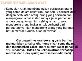  Kemudian Allah membandingkan perbuatan orang
 yang tetap dalam kekafiran, dan selalu berbuat dosa
 dengan perbuatan orang-orang yang beriman dan
 mengerjakan amal shaleh supaya jelas perbedaan
 antara dua golongan ini, sehingga hal itu akan
 mendorong orang ingkar untuk berhenti dari
 perbuatannya, dan mendorong orang yang beriman
 untuk mentaati Allah. Allah berfirman : (


         /Sesungguhnya orang-orang yang beriman,
 mengerjakan amal saleh, mendirikan sembahyang
 dan menunaikan zakat, mereka mendapat pahala di
 sisi Tuhannya. Tidak ada kekhawatiran terhadap
 mereka dan tidak (pula) mereka bersedih hati)
 
