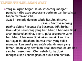  Yangmungkin terjadi ialah seseorang menjadi
 pemakan riba atau seseorang beriman dan bertakwa
 tanpa memakan riba.
 Ayat ini senada dengan sabda Rasulullah saw.:
                           /Tidak berzina seorang
 pezina dalam keadaan dia beriman. (HR Bukhari)
 Maksudnya seseorang yang betul-betul beriman tidak
 akan melakukan zina, begitu pula seseorang yang
 betul-betul beriman tidak akan melakukan riba.
 Dari ayat ini dipahami bahwa iman yang tidak
 membuahkan amal yang saleh adalah iman yang
 lemah. Iman yang demikian tidak meresap dalam hati
 sanubari seseorang. Oleh sebab itu ia tidak
 menghasilkan kebahagiaan di dunia dan akhirat.
 
