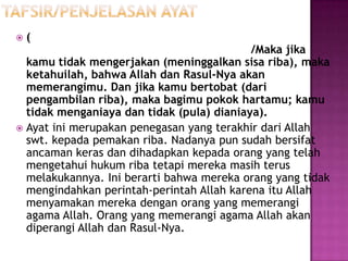    (
                                           /Maka jika
  kamu tidak mengerjakan (meninggalkan sisa riba), maka
  ketahuilah, bahwa Allah dan Rasul-Nya akan
  memerangimu. Dan jika kamu bertobat (dari
  pengambilan riba), maka bagimu pokok hartamu; kamu
  tidak menganiaya dan tidak (pula) dianiaya).
 Ayat ini merupakan penegasan yang terakhir dari Allah
  swt. kepada pemakan riba. Nadanya pun sudah bersifat
  ancaman keras dan dihadapkan kepada orang yang telah
  mengetahui hukum riba tetapi mereka masih terus
  melakukannya. Ini berarti bahwa mereka orang yang tidak
  mengindahkan perintah-perintah Allah karena itu Allah
  menyamakan mereka dengan orang yang memerangi
  agama Allah. Orang yang memerangi agama Allah akan
  diperangi Allah dan Rasul-Nya.
 