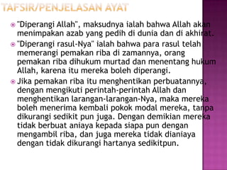  "Diperangi Allah", maksudnya ialah bahwa Allah akan
  menimpakan azab yang pedih di dunia dan di akhirat.
 "Diperangi rasul-Nya" ialah bahwa para rasul telah
  memerangi pemakan riba di zamannya, orang
  pemakan riba dihukum murtad dan menentang hukum
  Allah, karena itu mereka boleh diperangi.
 Jika pemakan riba itu menghentikan perbuatannya,
  dengan mengikuti perintah-perintah Allah dan
  menghentikan larangan-larangan-Nya, maka mereka
  boleh menerima kembali pokok modal mereka, tanpa
  dikurangi sedikit pun juga. Dengan demikian mereka
  tidak berbuat aniaya kepada siapa pun dengan
  mengambil riba, dan juga mereka tidak dianiaya
  dengan tidak dikurangi hartanya sedikitpun.
 