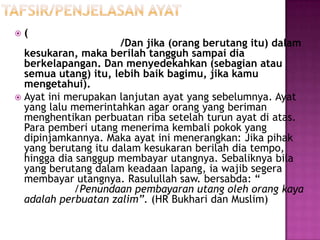    (
                     /Dan jika (orang berutang itu) dalam
  kesukaran, maka berilah tangguh sampai dia
  berkelapangan. Dan menyedekahkan (sebagian atau
  semua utang) itu, lebih baik bagimu, jika kamu
  mengetahui).
 Ayat ini merupakan lanjutan ayat yang sebelumnya. Ayat
  yang lalu memerintahkan agar orang yang beriman
  menghentikan perbuatan riba setelah turun ayat di atas.
  Para pemberi utang menerima kembali pokok yang
  dipinjamkannya. Maka ayat ini menerangkan: Jika pihak
  yang berutang itu dalam kesukaran berilah dia tempo,
  hingga dia sanggup membayar utangnya. Sebaliknya bila
  yang berutang dalam keadaan lapang, ia wajib segera
  membayar utangnya. Rasulullah saw. bersabda: “
            /Penundaan pembayaran utang oleh orang kaya
  adalah perbuatan zalim”. (HR Bukhari dan Muslim)
 