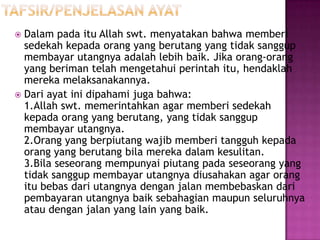  Dalam pada itu Allah swt. menyatakan bahwa memberi
  sedekah kepada orang yang berutang yang tidak sanggup
  membayar utangnya adalah lebih baik. Jika orang-orang
  yang beriman telah mengetahui perintah itu, hendaklah
  mereka melaksanakannya.
 Dari ayat ini dipahami juga bahwa:
  1.Allah swt. memerintahkan agar memberi sedekah
  kepada orang yang berutang, yang tidak sanggup
  membayar utangnya.
  2.Orang yang berpiutang wajib memberi tangguh kepada
  orang yang berutang bila mereka dalam kesulitan.
  3.Bila seseorang mempunyai piutang pada seseorang yang
  tidak sanggup membayar utangnya diusahakan agar orang
  itu bebas dari utangnya dengan jalan membebaskan dari
  pembayaran utangnya baik sebahagian maupun seluruhnya
  atau dengan jalan yang lain yang baik.
 