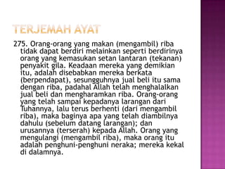 275. Orang-orang yang makan (mengambil) riba
  tidak dapat berdiri melainkan seperti berdirinya
  orang yang kemasukan setan lantaran (tekanan)
  penyakit gila. Keadaan mereka yang demikian
  itu, adalah disebabkan mereka berkata
  (berpendapat), sesungguhnya jual beli itu sama
  dengan riba, padahal Allah telah menghalalkan
  jual beli dan mengharamkan riba. Orang-orang
  yang telah sampai kepadanya larangan dari
  Tuhannya, lalu terus berhenti (dari mengambil
  riba), maka baginya apa yang telah diambilnya
  dahulu (sebelum datang larangan); dan
  urusannya (terserah) kepada Allah. Orang yang
  mengulangi (mengambil riba), maka orang itu
  adalah penghuni-penghuni neraka; mereka kekal
  di dalamnya.
 