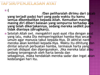    (
                         /Dan peliharalah dirimu dari (azab
  yang terjadi pada) hari yang pada waktu itu kamu
  semua dikembalikan kepada Allah. Kemudian masing-
  masing diri diberi balasan yang sempurna terhadap apa
  yang telah dikerjakannya, sedang mereka sedikit pun
  tidak dianiaya (dirugikan)).
 Setelah Allah swt. mengakhiri ayat-ayat riba dengan ayat
  yang lalu, maka Dia memperingatkan hamba-Nya secara
  umum agar manusia takut kepada-Nya. Di akhirat nanti
  mereka akan kembali kepada-Nya. Waktu itu dihitung dan
  dinilai seluruh perbuatan hamba, termasuk harta yang
  pernah didapat dan dipergunakan. Jika mereka lalai atau
  sedang terpengaruh oleh harta benda dan
  sebagainya, maka hendaklah mereka sadar dan ingat akan
  kedatangan hari itu.
 