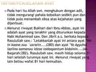  Pada  hari itu Allah swt. menghukum dengan adil,
  tidak mengurangi pahala kebaikan sedikit pun dan
  tidak pula menambah siksa atas kejahatan yang
  diperbuat.
 Menurut riwayat Bukhari dari Ibnu Abbas, ayat ini
  adalah ayat yang terakhir yang diturunkan kepada
  Nabi Muhammad saw. Dan Jibril a.s. berkata kepada
  Rasulullah saw.: "Letakkanlah ayat ini antara ayat "Wa
  in kaana zuu `usratin....(280) dan ayat "Ya Ayyuhal
  laziina aamanuu idzaa tadaayantum bidainin....(Al-
  Baqarah:282). Rasulullah saw. masih hidup selama 21
  hari setelah turunnya ayat ini. Menurut riwayat yang
  lain beliau wafat 81 hari kemudian.
 