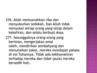 276. Allah memusnahkan riba dan
  menyuburkan sedekah. Dan Allah tidak
  menyukai setiap orang yang tetap dalam
  kekafiran, dan selalu berbuat dosa.
277. Sesungguhnya orang-orang yang
  beriman, mengerjakan amal
  saleh, mendirikan sembahyang dan
  menunaikan zakat, mereka mendapat pahala
  di sisi Tuhannya. Tidak ada kekhawatiran
  terhadap mereka dan tidak (pula) mereka
  bersedih hati.
 