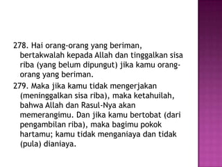 278. Hai orang-orang yang beriman,
  bertakwalah kepada Allah dan tinggalkan sisa
  riba (yang belum dipungut) jika kamu orang-
  orang yang beriman.
279. Maka jika kamu tidak mengerjakan
  (meninggalkan sisa riba), maka ketahuilah,
  bahwa Allah dan Rasul-Nya akan
  memerangimu. Dan jika kamu bertobat (dari
  pengambilan riba), maka bagimu pokok
  hartamu; kamu tidak menganiaya dan tidak
  (pula) dianiaya.
 
