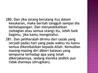 280. Dan jika (orang berutang itu) dalam
  kesukaran, maka berilah tangguh sampai dia
  berkelapangan. Dan menyedekahkan
  (sebagian atau semua utang) itu, lebih baik
  bagimu, jika kamu mengetahui.
281. Dan peliharalah dirimu dari (azab yang
  terjadi pada) hari yang pada waktu itu kamu
  semua dikembalikan kepada Allah. Kemudian
  masing-masing diri diberi balasan yang
  sempurna terhadap apa yang telah
  dikerjakannya, sedang mereka sedikit pun
  tidak dianiaya (dirugikan).
 