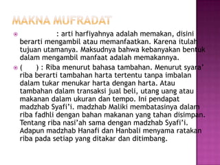             : arti harfiyahnya adalah memakan, disini
 berarti mengambil atau memanfaatkan. Karena itulah
 tujuan utamanya. Maksudnya bahwa kebanyakan bentuk
 dalam mengambil manfaat adalah memakannya.
(    ) : Riba menurut bahasa tambahan. Menurut syara’
 riba berarti tambahan harta tertentu tanpa imbalan
 dalam tukar menukar harta dengan harta. Atau
 tambahan dalam transaksi jual beli, utang uang atau
 makanan dalam ukuran dan tempo. Ini pendapat
 madzhab Syafi’i. madzhab Maliki membatasinya dalam
 riba fadhli dengan bahan makanan yang tahan disimpan.
 Tentang riba nasi’ah sama dengan madzhab Syafi’i.
 Adapun madzhab Hanafi dan Hanbali menyama ratakan
 riba pada setiap yang ditakar dan ditimbang.
 