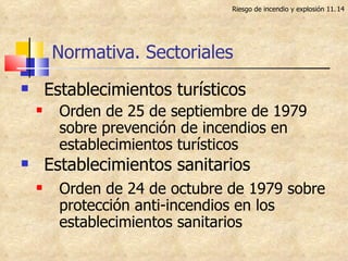 Normativa. Sectoriales Establecimientos turísticos Orden de 25 de septiembre de 1979 sobre prevención de incendios en establecimientos turísticos  Establecimientos sanitarios Orden de 24 de octubre de 1979 sobre protección anti-incendios en los establecimientos sanitarios Riesgo de incendio y explosión 11. 