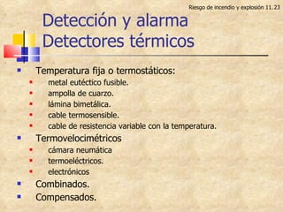 Detección y alarma Detectores térmicos Riesgo de incendio y explosión 11. Temperatura fija o termostáticos: metal eutéctico fusible. ampolla de cuarzo. lámina bimetálica. cable termosensible. cable de resistencia variable con la temperatura. Termovelocimétricos cámara neumática termoeléctricos. electrónicos Combinados. Compensados. 