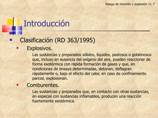 Introducción Clasificación (RD 363/1995) Explosivos. Las sustancias y preparados sólidos, líquidos, pastosos o gelatinosos que, incluso en ausencia del oxígeno del aire, pueden reaccionar de forma exotérmica con rápida formación de gases y que, en condiciones de ensayo determinadas, detonan, deflagran rápidamente o, bajo el efecto del calor, en caso de confinamiento parcial, explosionan. Comburentes. Las sustancias y preparados que, en contacto con otras sustancias, en especial con sustancias inflamables, producen una reacción fuertemente exotérmica. Riesgo de incendio y explosión 11. 