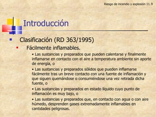 Introducción Clasificación (RD 363/1995) Fácilmente inflamables. •  Las sustancias y preparados que pueden calentarse y finalmente inflamarse en contacto con el aire a temperatura ambiente sin aporte de energía, o •  Las sustancias y preparados sólidos que pueden inflamarse fácilmente tras un breve contacto con una fuente de inflamación y que siguen quemándose o consumiéndose una vez retirada dicha fuente, o •  Las sustancias y preparados en estado líquido cuyo punto de inflamación es muy bajo, o •  Las sustancias y preparados que, en contacto con agua o con aire húmedo, desprenden gases extremadamente inflamables en cantidades peligrosas. Riesgo de incendio y explosión 11. 