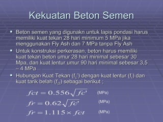 Kekuatan Beton Semen
 Beton semen yang digunakn untuk lapis pondasi harus
memiliki kuat tekan 28 hari minimum 5 MPa jika
menggunakan Fly Ash dan 7 MPa tanpa Fly Ash
 Untuk konstruksi perkerasan, beton harus memiliki
kuat tekan beton umur 28 hari minimal sebesar 30
Mpa, dan kuat lentur umur 90 hari minimal sebesar 3,5
– 4 MPa
 Hubungan Kuat Tekan (fc’) dengan kuat lentur (fr) dan
kuat tarik belah (fct) sebagai berikut ;
fctfr
fcfr
fcfct
×=
=
=
115.1
'62.0
'556.0 (MPa)
(MPa)
(MPa)
 